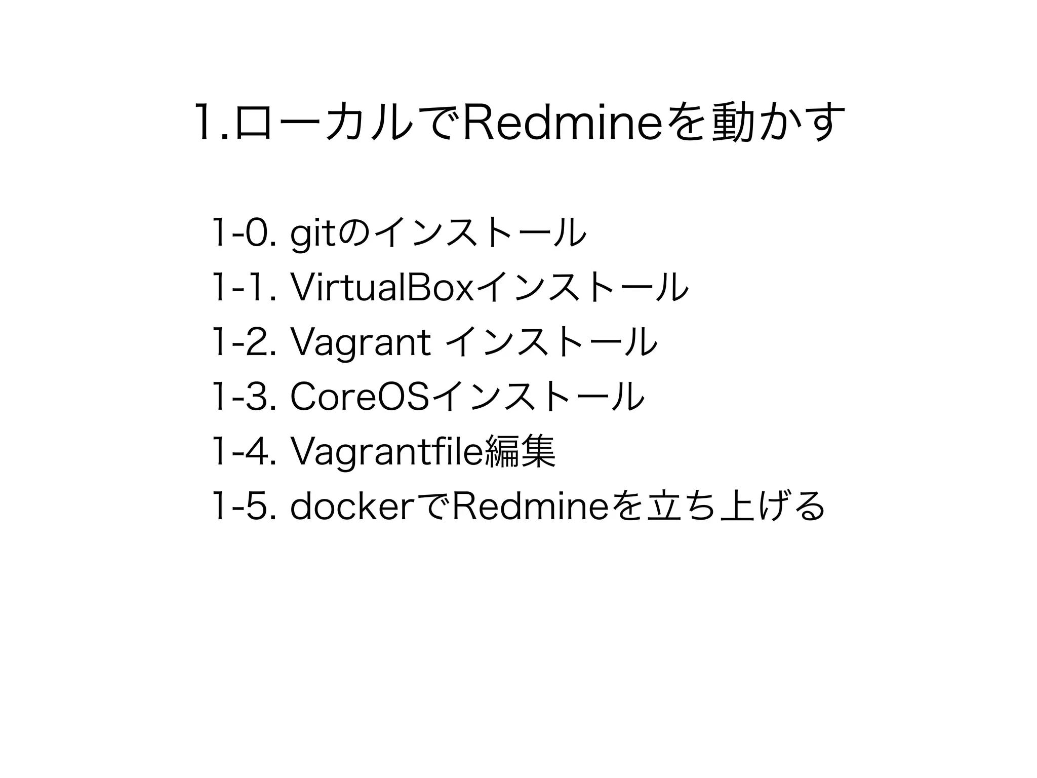 1.ローカルでRedmineを動かす
1-0. gitのインストール
1-1. VirtualBoxインストール
1-2. Vagrant インストール
1-3. CoreOSインストール
1-4. Vagrantﬁle編集
1-5. dockerでRedmineを立ち上げる
 