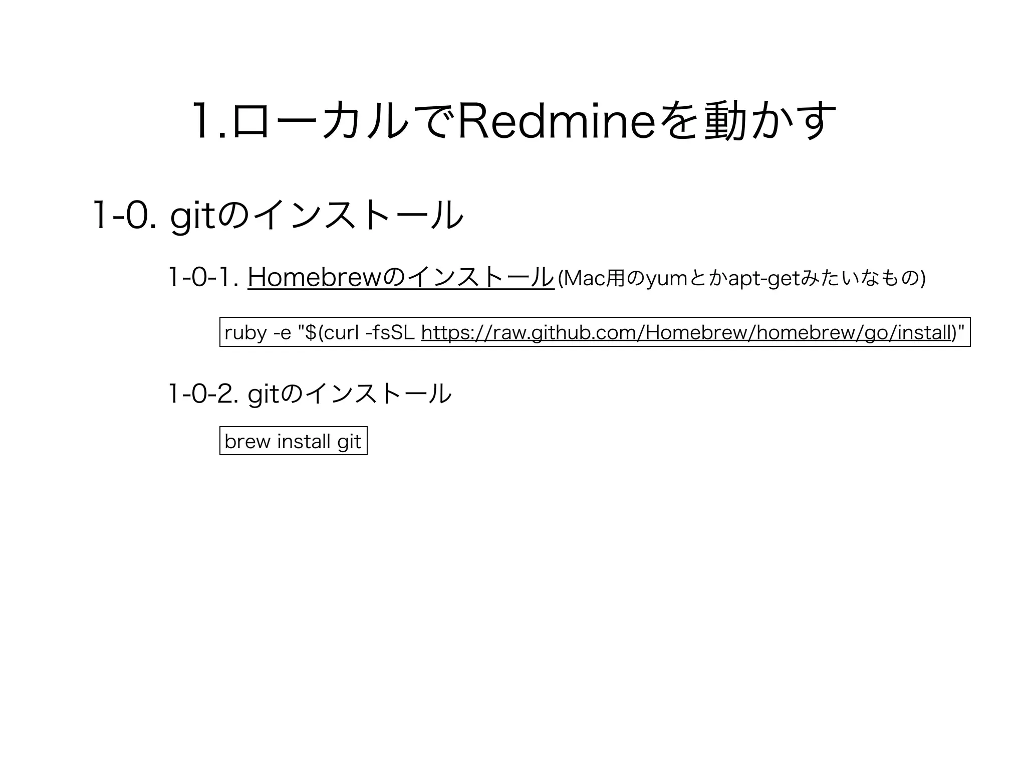 1.ローカルでRedmineを動かす
1-0. gitのインストール
1-0-1. Homebrewのインストール
ruby -e "$(curl -fsSL https://raw.github.com/Homebrew/homebrew/go/install)"
(Mac用のyumとかapt-getみたいなもの)
1-0-2. gitのインストール
brew install git
 
