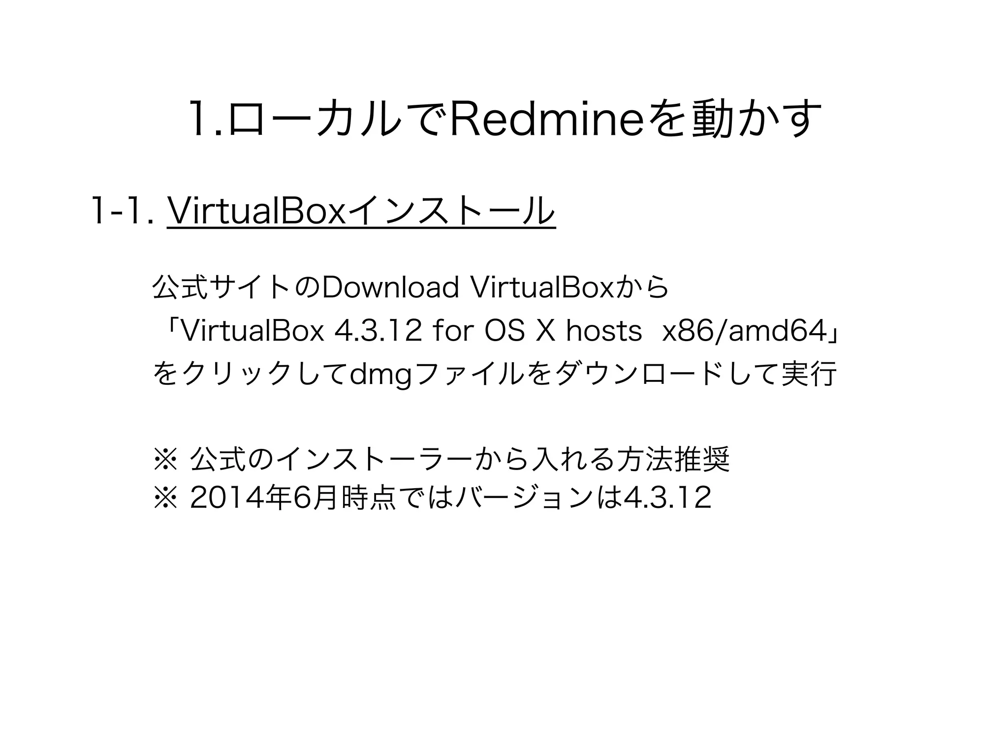 1.ローカルでRedmineを動かす
1-1. VirtualBoxインストール
公式サイトのDownload VirtualBoxから 
「VirtualBox 4.3.12 for OS X hosts x86/amd64」 
をクリックしてdmgファイルをダウンロードして実行
※ 2014年6月時点ではバージョンは4.3.12
※ 公式のインストーラーから入れる方法推奨
 