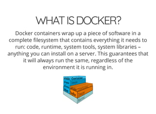 WHATISDOCKER?
Docker containers wrap up a piece of software in a
complete lesystem that contains everything it needs to
run: code, runtime, system tools, system libraries –
anything you can install on a server. This guarantees that
it will always run the same, regardless of the
environment it is running in.
 