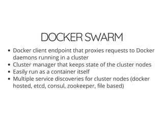 DOCKERSWARM
Docker client endpoint that proxies requests to Docker
daemons running in a cluster
Cluster manager that keeps state of the cluster nodes
Easily run as a container itself
Multiple service discoveries for cluster nodes (docker
hosted, etcd, consul, zookeeper, le based)
 
