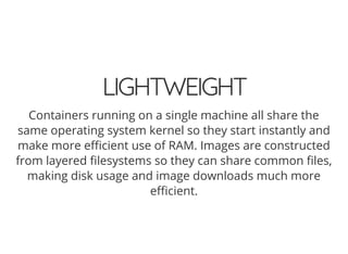 LIGHTWEIGHT
Containers running on a single machine all share the
same operating system kernel so they start instantly and
make more e cient use of RAM. Images are constructed
from layered lesystems so they can share common les,
making disk usage and image downloads much more
e cient.
 
