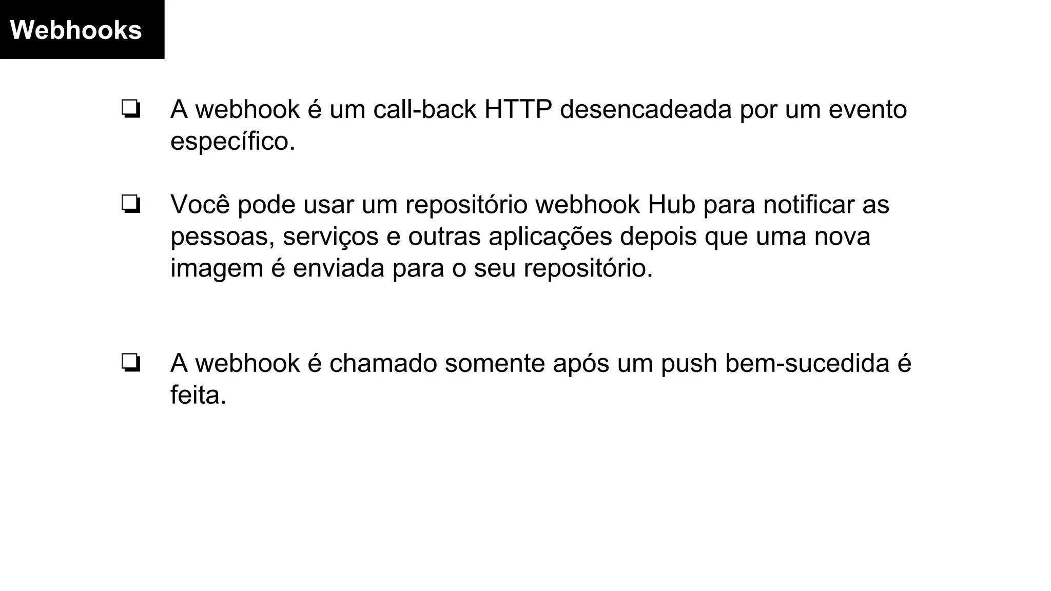 Webhooks
❏ A webhook é um call-back HTTP desencadeada por um evento
específico.
❏ Você pode usar um repositório webhook Hub para notificar as
pessoas, serviços e outras aplicações depois que uma nova
imagem é enviada para o seu repositório.
❏ A webhook é chamado somente após um push bem-sucedida é
feita.
 