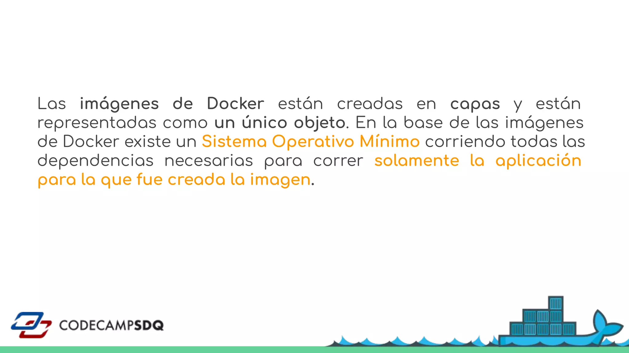 Las imágenes de Docker están creadas en capas y están
representadas como un único objeto. En la base de las imágenes
de Docker existe un Sistema Operativo Mínimo corriendo todas las
dependencias necesarias para correr solamente la aplicación
para la que fue creada la imagen.
 