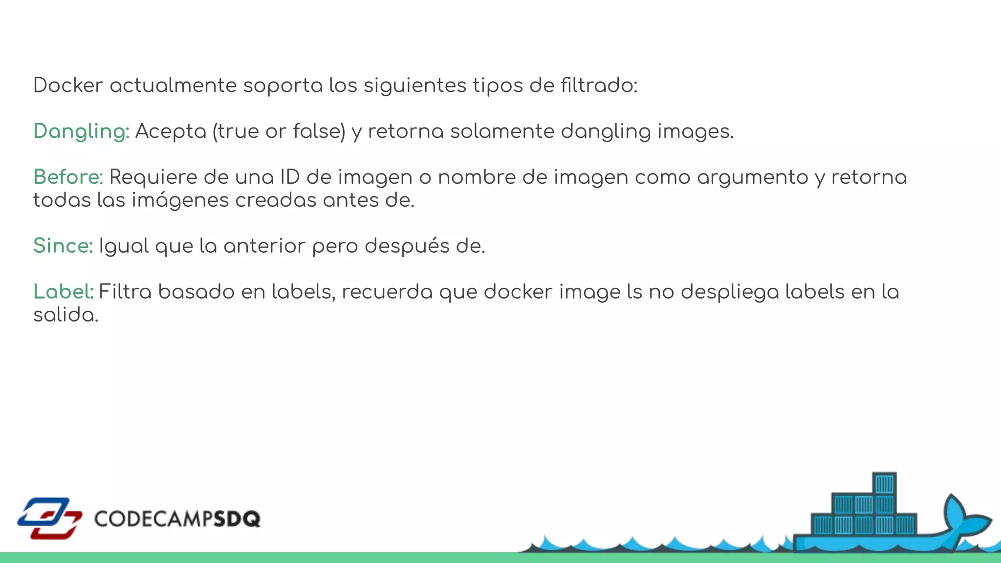 Docker actualmente soporta los siguientes tipos de ﬁltrado:
Dangling: Acepta (true or false) y retorna solamente dangling images.
Before: Requiere de una ID de imagen o nombre de imagen como argumento y retorna
todas las imágenes creadas antes de.
Since: Igual que la anterior pero después de.
Label: Filtra basado en labels, recuerda que docker image ls no despliega labels en la
salida.
 