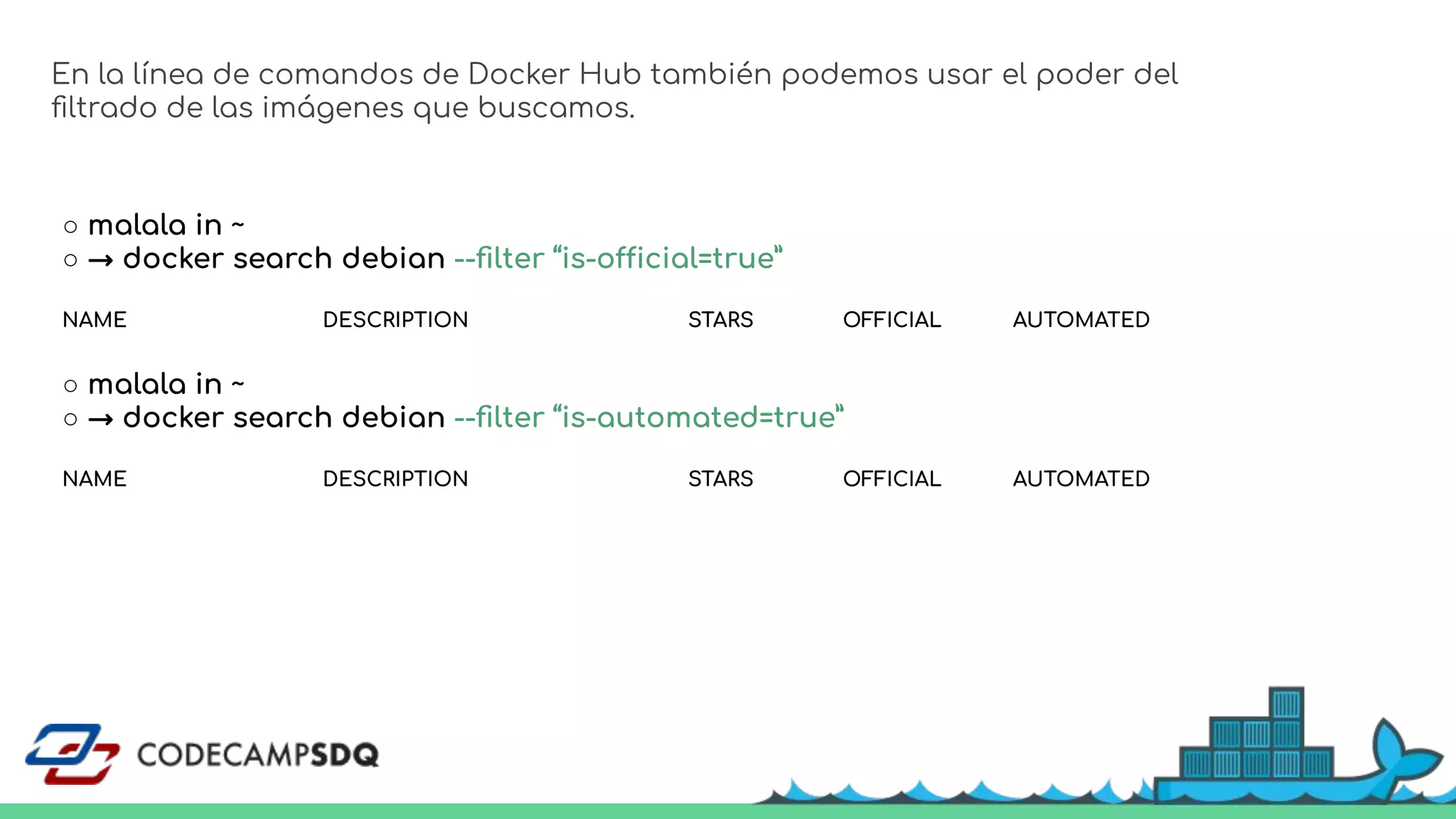 ○ malala in ~
○ → docker search debian --ﬁlter “is-official=true”
NAME DESCRIPTION STARS OFFICIAL AUTOMATED
En la línea de comandos de Docker Hub también podemos usar el poder del
ﬁltrado de las imágenes que buscamos.
○ malala in ~
○ → docker search debian --ﬁlter “is-automated=true”
NAME DESCRIPTION STARS OFFICIAL AUTOMATED
 