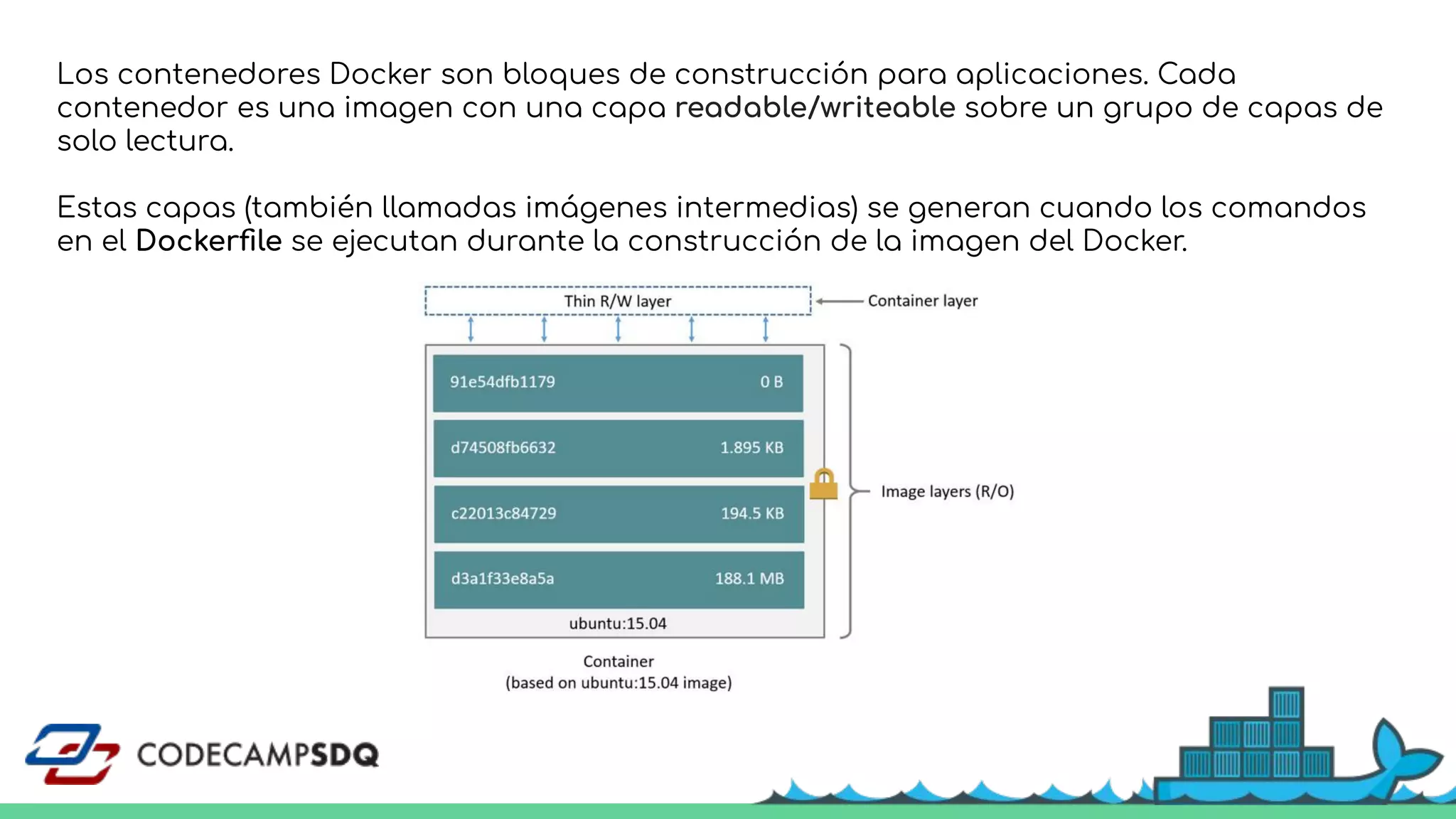 Los contenedores Docker son bloques de construcción para aplicaciones. Cada
contenedor es una imagen con una capa readable/writeable sobre un grupo de capas de
solo lectura.
Estas capas (también llamadas imágenes intermedias) se generan cuando los comandos
en el Dockerﬁle se ejecutan durante la construcción de la imagen del Docker.
 