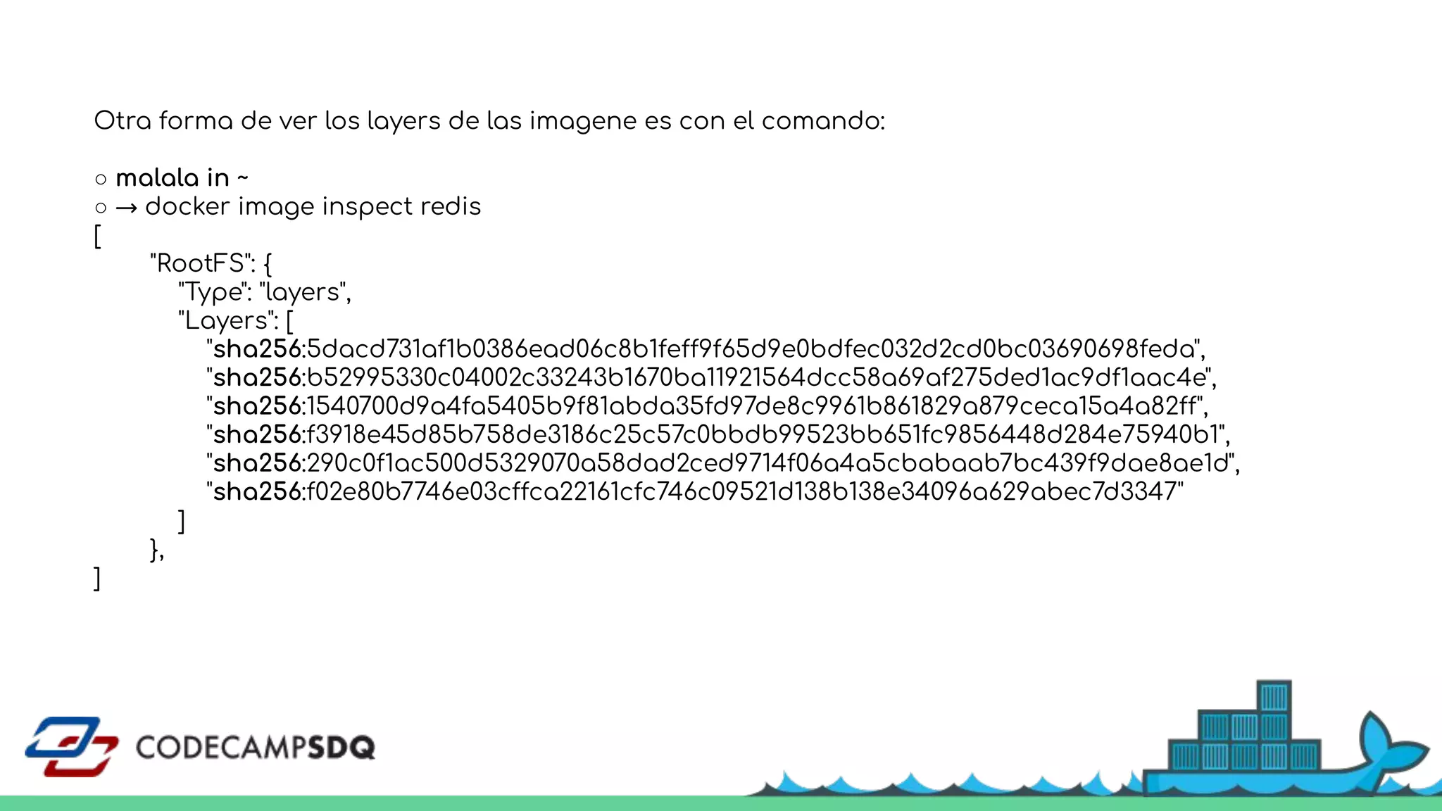 Otra forma de ver los layers de las imagene es con el comando:
○ malala in ~
○ → docker image inspect redis
[
"RootFS": {
"Type": "layers",
"Layers": [
"sha256:5dacd731af1b0386ead06c8b1feff9f65d9e0bdfec032d2cd0bc03690698feda",
"sha256:b52995330c04002c33243b1670ba11921564dcc58a69af275ded1ac9df1aac4e",
"sha256:1540700d9a4fa5405b9f81abda35fd97de8c9961b861829a879ceca15a4a82ff",
"sha256:f3918e45d85b758de3186c25c57c0bbdb99523bb651fc9856448d284e75940b1",
"sha256:290c0f1ac500d5329070a58dad2ced9714f06a4a5cbabaab7bc439f9dae8ae1d",
"sha256:f02e80b7746e03cffca22161cfc746c09521d138b138e34096a629abec7d3347"
]
},
]
 
