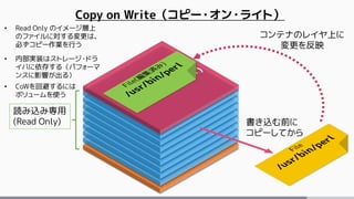 Copy on Write（コピー・オン・ライト）
読み込み専用
(Read Only)
• Read Only のイメージ層上
のファイルに対する変更は、
必ずコピー作業を行う
• 内部実装はストレージ・ドラ
イバに依存する（パフォーマ
ンスに影響が出る）
• CoWを回避するには
ボリュームを使う
書き込む前に
コピーしてから
コンテナのレイヤ上に
変更を反映
 