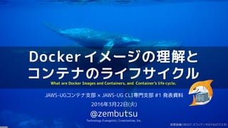 Docker イメージの理解と
コンテナのライフサイクル
JAWS-UGコンテナ支部 × JAWS-UG CLI専門支部 #1 発表資料
2016年3月22日(火)
@zembutsu
Technology Evangelist; Creationline, Inc.
What are Docker Images and Containers, and Container's life cycle.
背景画像CREDIT:スフィア / PIXTA(ピクスタ)
 