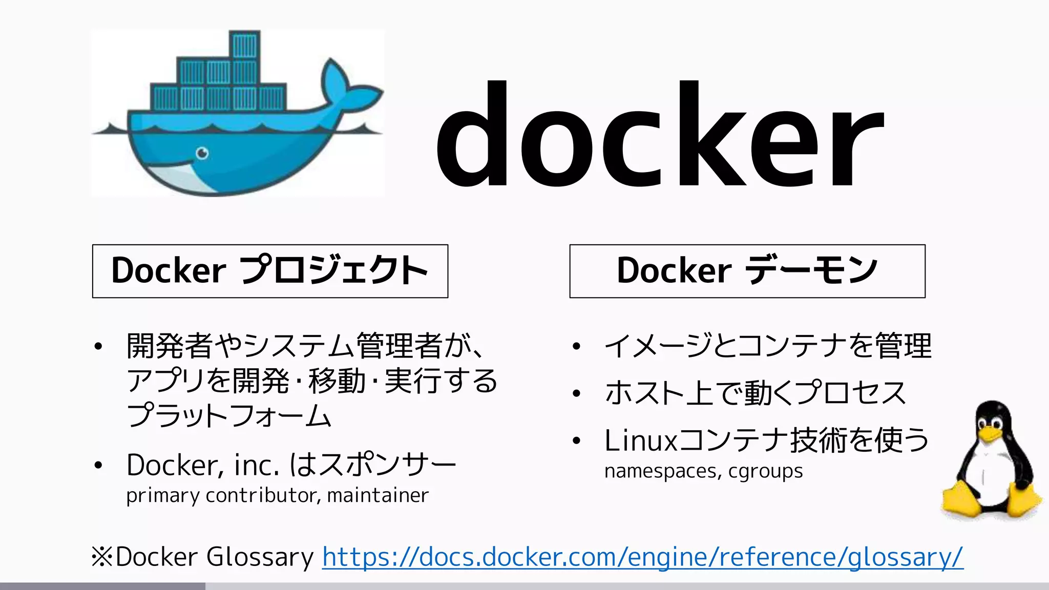 docker
※Docker Glossary https://docs.docker.com/engine/reference/glossary/
Docker プロジェクト Docker デーモン
• 開発者やシステム管理者が、
アプリを開発・移動・実行する
プラットフォーム
• Docker, inc. はスポンサー
primary contributor, maintainer
• イメージとコンテナを管理
• ホスト上で動くプロセス
• Linuxコンテナ技術を使う
namespaces, cgroups
 