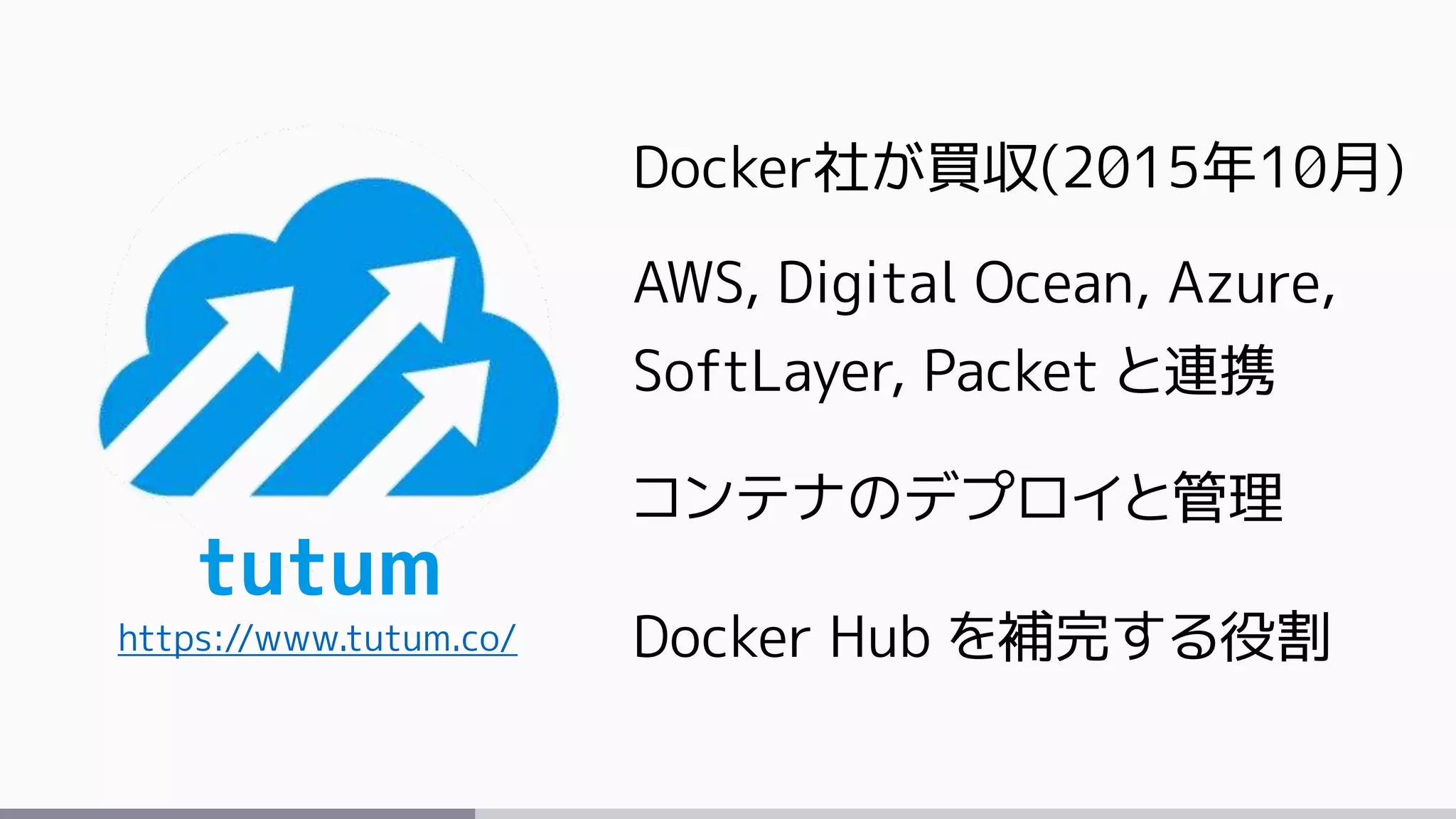 tutum
https://www.tutum.co/
Docker社が買収(2015年10月)
AWS, Digital Ocean, Azure,
SoftLayer, Packet と連携
コンテナのデプロイと管理
Docker Hub を補完する役割
 
