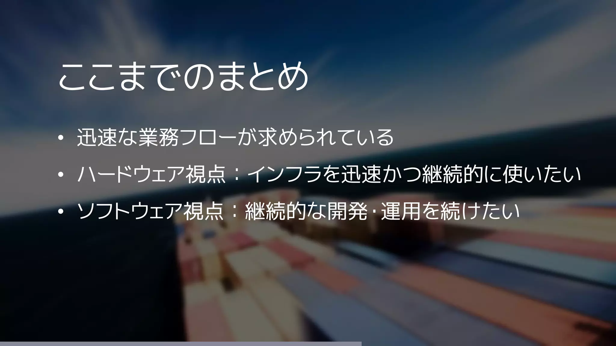 ここまでのまとめ
• 迅速な業務フローが求められている
• ハードウェア視点：インフラを迅速かつ継続的に使いたい
• ソフトウェア視点：継続的な開発・運用を続けたい
 