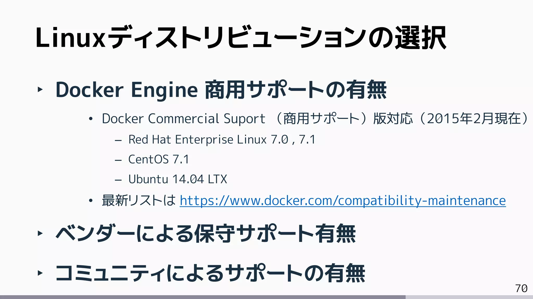 70
Linuxディストリビューションの選択
‣ Docker Engine 商用サポートの有無
• Docker Commercial Suport （商用サポート）版対応（2015年2月現在）
– Red Hat Enterprise Linux 7.0 , 7.1
– CentOS 7.1
– Ubuntu 14.04 LTX
• 最新リストは https://www.docker.com/compatibility-maintenance
‣ ベンダーによる保守サポート有無
‣ コミュニティによるサポートの有無
 