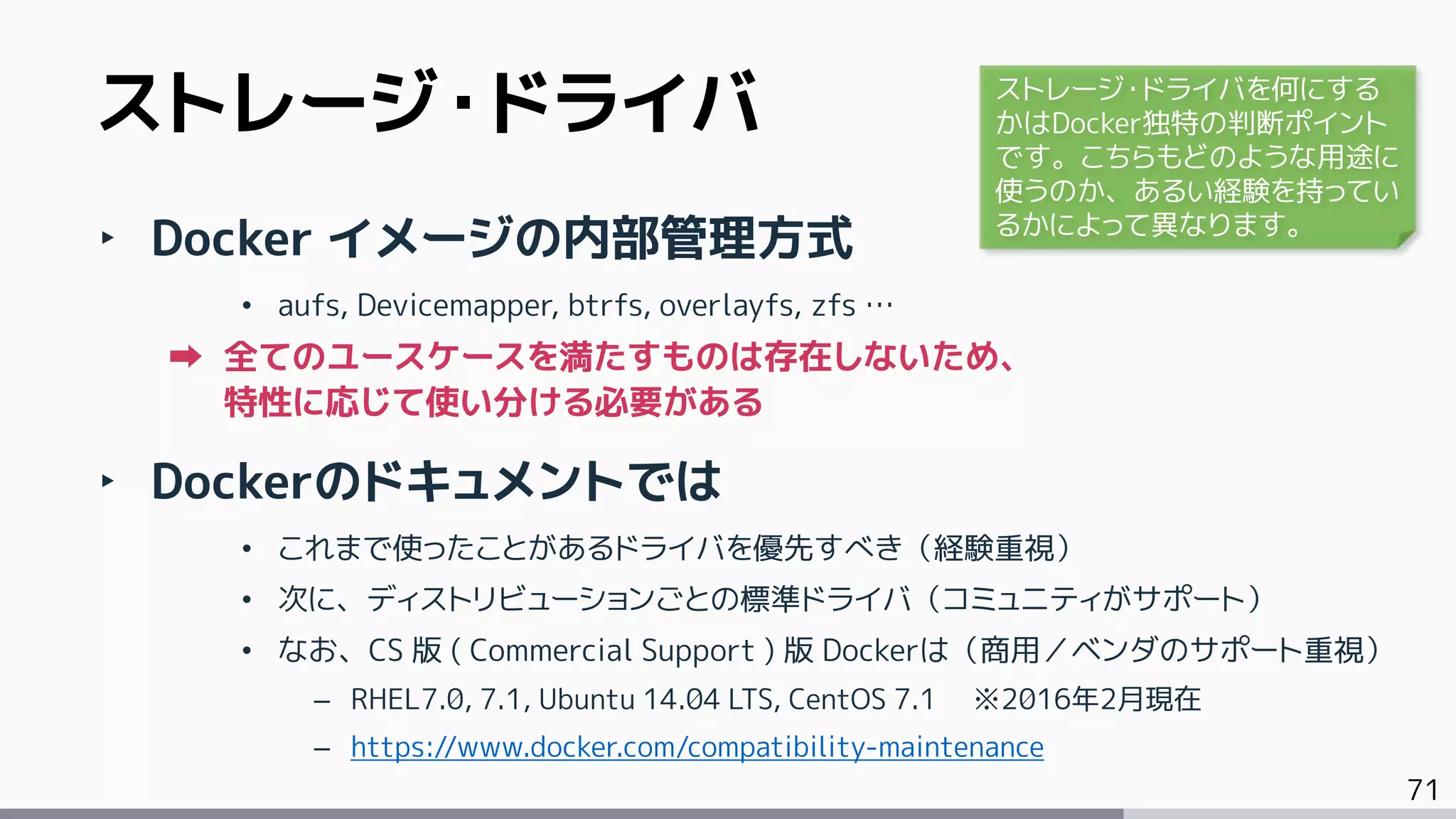 71
‣ Docker イメージの内部管理方式
• aufs, Devicemapper, btrfs, overlayfs, zfs …
全てのユースケースを満たすものは存在しないため、
特性に応じて使い分ける必要がある
‣ Dockerのドキュメントでは
• これまで使ったことがあるドライバを優先すべき（経験重視）
• 次に、ディストリビューションごとの標準ドライバ（コミュニティがサポート）
• なお、CS 版 ( Commercial Support ) 版 Dockerは（商用／ベンダのサポート重視）
– RHEL7.0, 7.1, Ubuntu 14.04 LTS, CentOS 7.1 ※2016年2月現在
– https://www.docker.com/compatibility-maintenance
ストレージ・ドライバ ストレージ・ドライバを何にする
かはDocker独特の判断ポイント
です。こちらもどのような用途に
使うのか、あるい経験を持ってい
るかによって異なります。
 