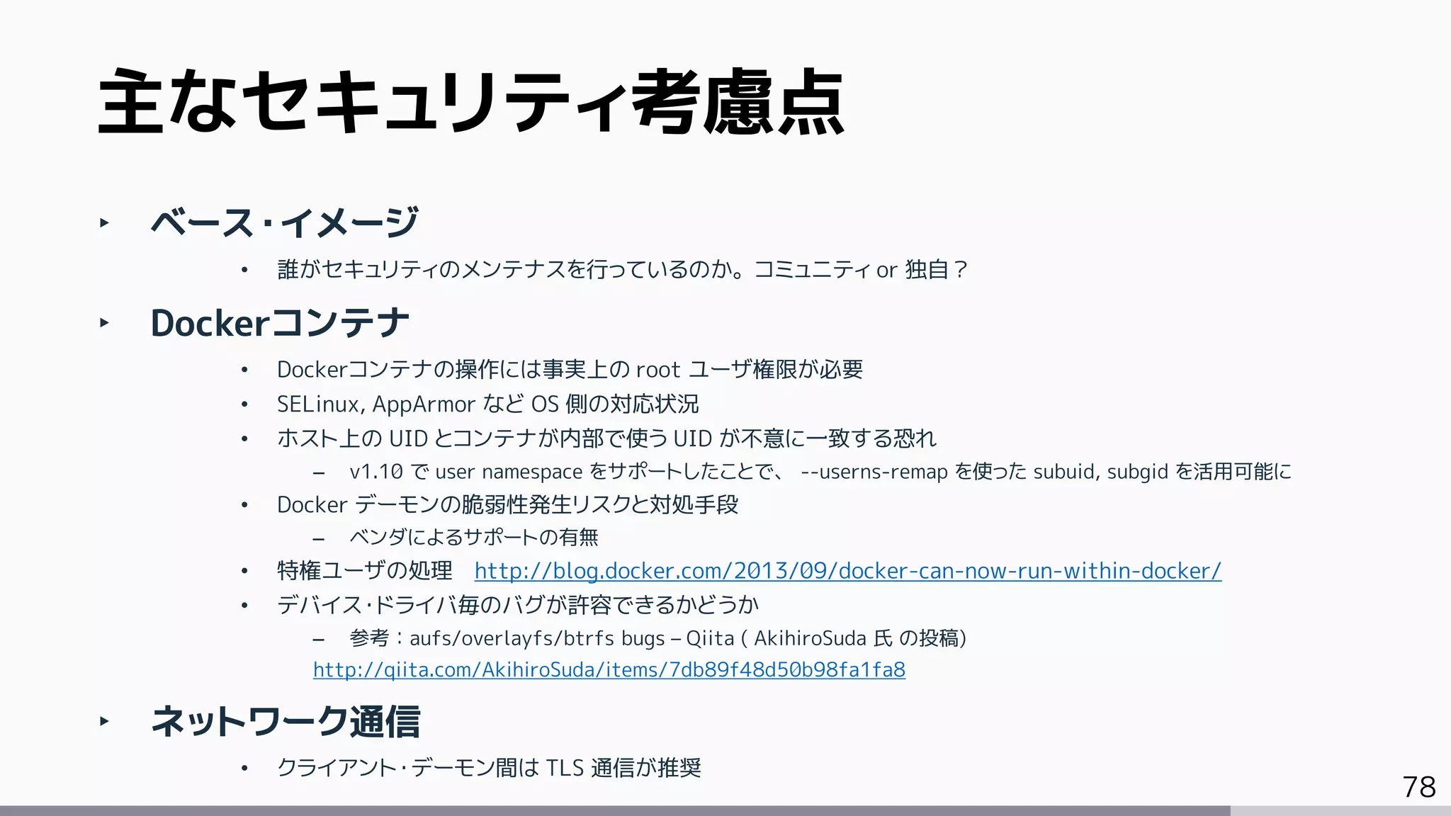 78
‣ ベース・イメージ
• 誰がセキュリティのメンテナスを行っているのか。コミュニティ or 独自？
‣ Dockerコンテナ
• Dockerコンテナの操作には事実上の root ユーザ権限が必要
• SELinux, AppArmor など OS 側の対応状況
• ホスト上の UID とコンテナが内部で使う UID が不意に一致する恐れ
– v1.10 で user namespace をサポートしたことで、 --userns-remap を使った subuid, subgid を活用可能に
• Docker デーモンの脆弱性発生リスクと対処手段
– ベンダによるサポートの有無
• 特権ユーザの処理 http://blog.docker.com/2013/09/docker-can-now-run-within-docker/
• デバイス・ドライバ毎のバグが許容できるかどうか
– 参考：aufs/overlayfs/btrfs bugs – Qiita ( AkihiroSuda 氏 の投稿)
http://qiita.com/AkihiroSuda/items/7db89f48d50b98fa1fa8
‣ ネットワーク通信
• クライアント・デーモン間は TLS 通信が推奨
主なセキュリティ考慮点
 