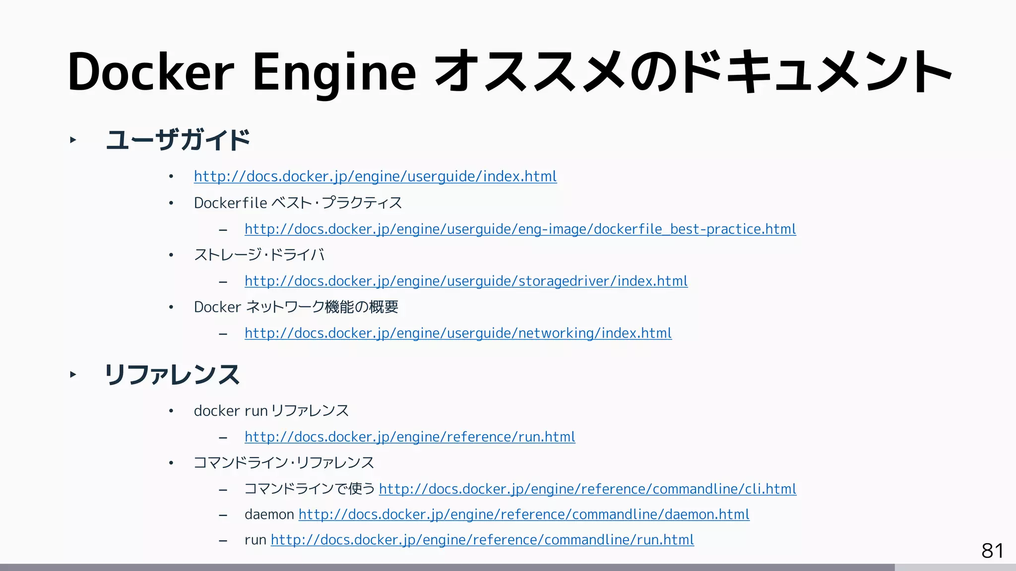 81
‣ ユーザガイド
• http://docs.docker.jp/engine/userguide/index.html
• Dockerfile ベスト・プラクティス
– http://docs.docker.jp/engine/userguide/eng-image/dockerfile_best-practice.html
• ストレージ・ドライバ
– http://docs.docker.jp/engine/userguide/storagedriver/index.html
• Docker ネットワーク機能の概要
– http://docs.docker.jp/engine/userguide/networking/index.html
‣ リファレンス
• docker run リファレンス
– http://docs.docker.jp/engine/reference/run.html
• コマンドライン・リファレンス
– コマンドラインで使う http://docs.docker.jp/engine/reference/commandline/cli.html
– daemon http://docs.docker.jp/engine/reference/commandline/daemon.html
– run http://docs.docker.jp/engine/reference/commandline/run.html
Docker Engine オススメのドキュメント
 