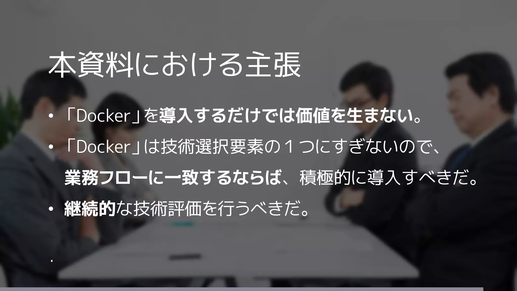 本資料における主張
• 「Docker」を導入するだけでは価値を生まない。
• 「Docker」は技術選択要素の１つにすぎないので、
業務フローに一致するならば、積極的に導入すべきだ。
• 継続的な技術評価を行うべきだ。
・
 