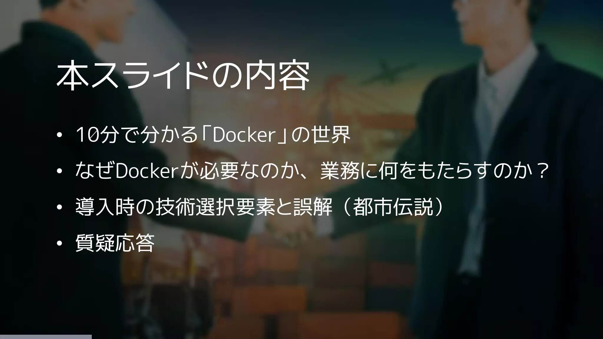 本スライドの内容
• 10分で分かる「Docker」の世界
• なぜDockerが必要なのか、業務に何をもたらすのか？
• 導入時の技術選択要素と誤解（都市伝説）
• 質疑応答
 