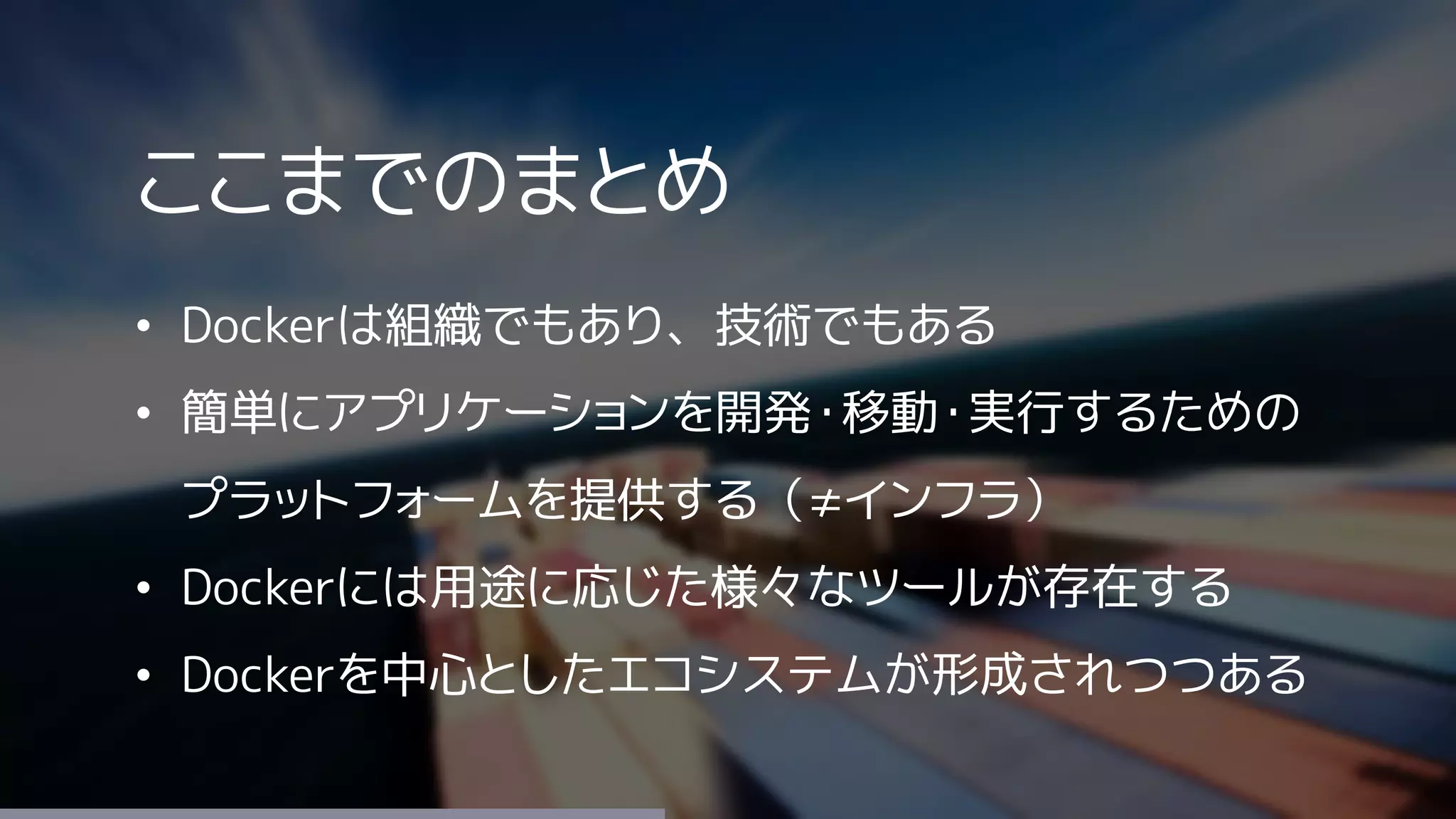 ここまでのまとめ
• Dockerは組織でもあり、技術でもある
• 簡単にアプリケーションを開発・移動・実行するための
プラットフォームを提供する（≠インフラ）
• Dockerには用途に応じた様々なツールが存在する
• Dockerを中心としたエコシステムが形成されつつある
 