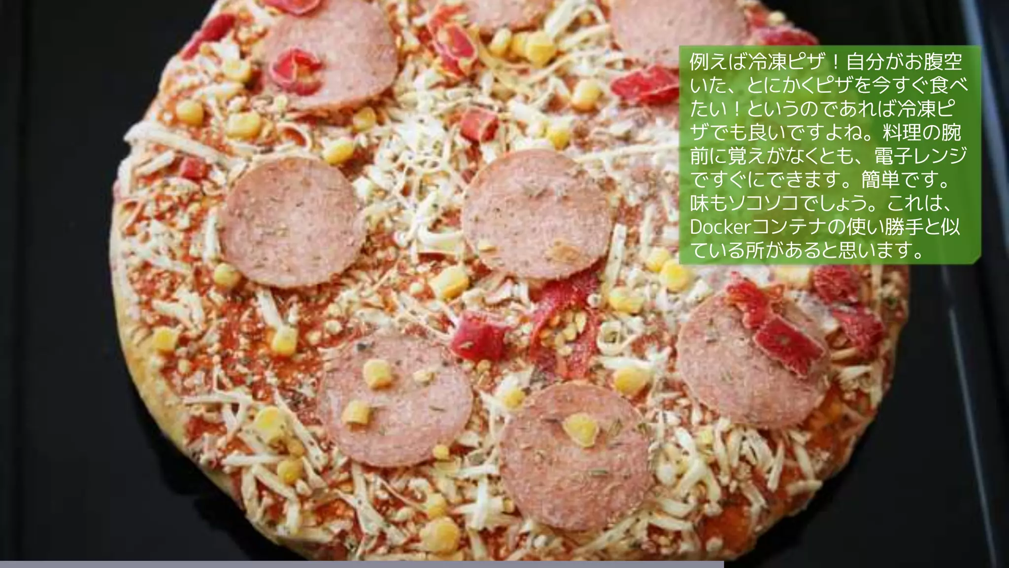 例えば冷凍ピザ！自分がお腹空
いた、とにかくピザを今すぐ食べ
たい！というのであれば冷凍ピ
ザでも良いですよね。料理の腕
前に覚えがなくとも、電子レンジ
ですぐにできます。簡単です。
味もソコソコでしょう。これは、
Dockerコンテナの使い勝手と似
ている所があると思います。
 