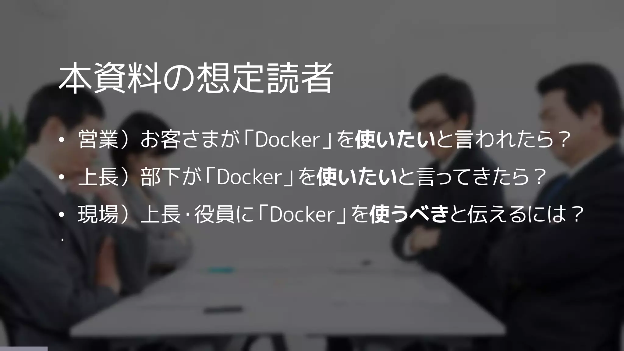 本資料の想定読者
• 営業）お客さまが「Docker」を使いたいと言われたら？
• 上長）部下が「Docker」を使いたいと言ってきたら？
• 現場）上長・役員に「Docker」を使うべきと伝えるには？
・
 
