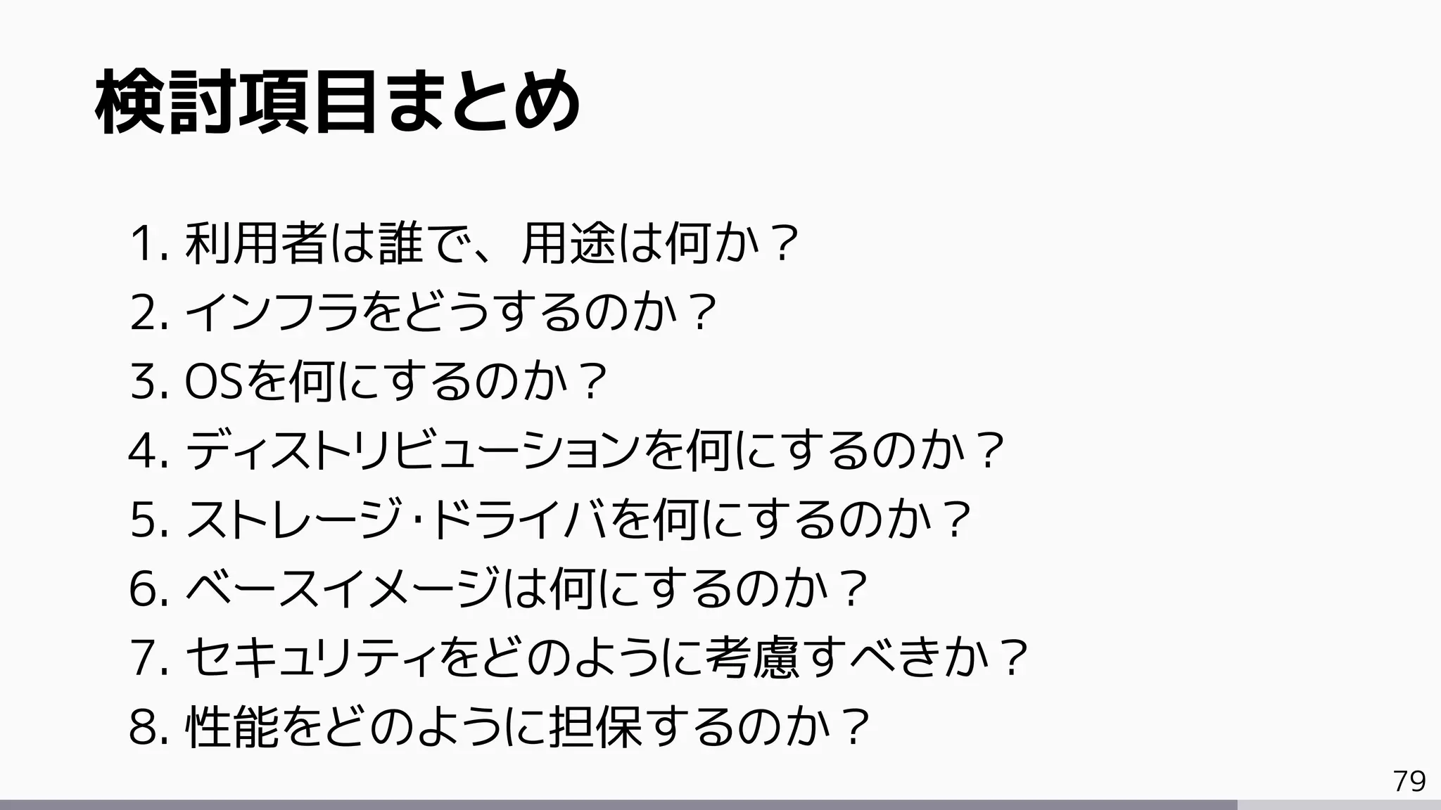 79
検討項目まとめ
1. 利用者は誰で、用途は何か？
2. インフラをどうするのか？
3. OSを何にするのか？
4. ディストリビューションを何にするのか？
5. ストレージ・ドライバを何にするのか？
6. ベースイメージは何にするのか？
7. セキュリティをどのように考慮すべきか？
8. 性能をどのように担保するのか？
 