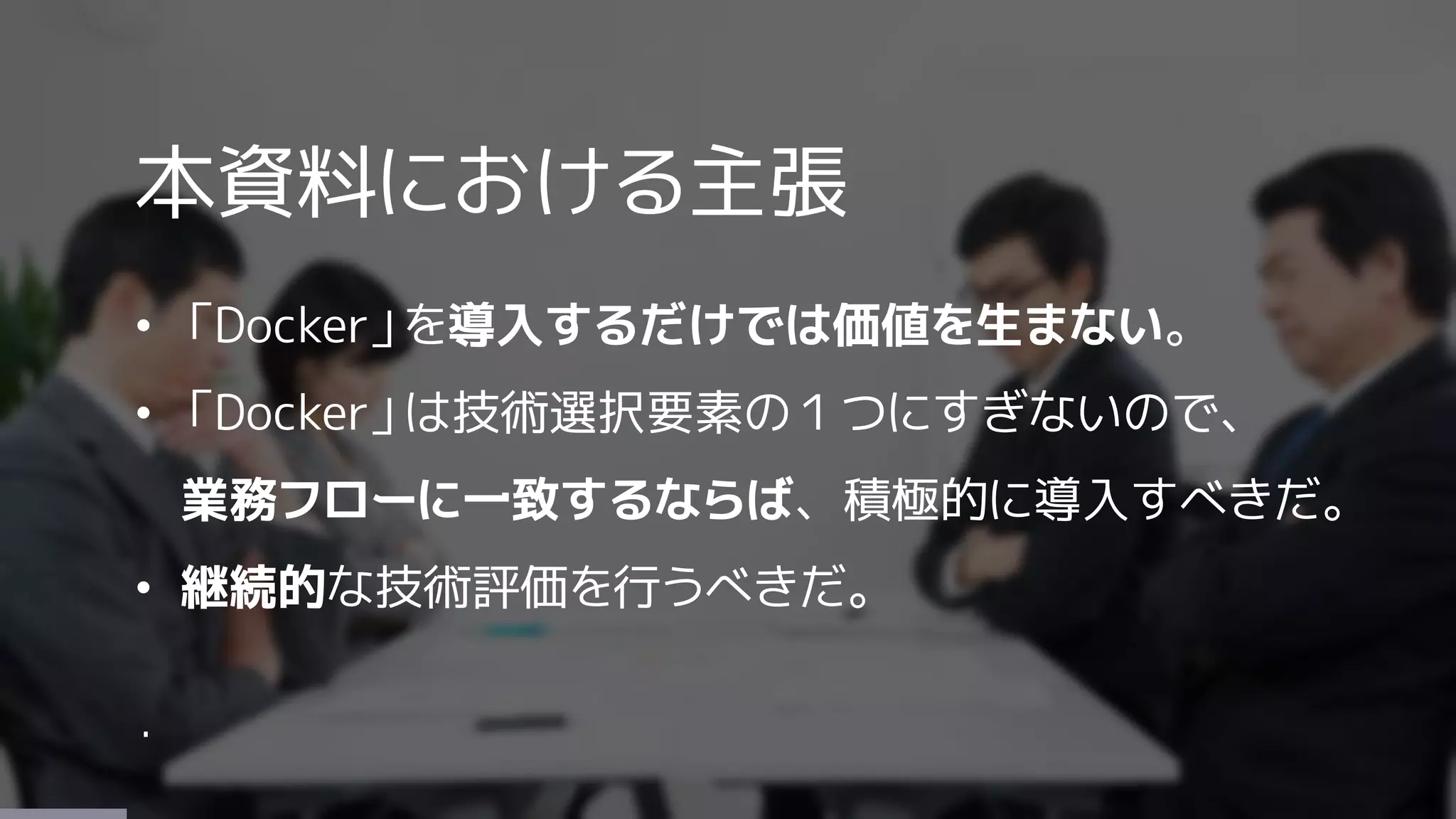 本資料における主張
• 「Docker」を導入するだけでは価値を生まない。
• 「Docker」は技術選択要素の１つにすぎないので、
業務フローに一致するならば、積極的に導入すべきだ。
• 継続的な技術評価を行うべきだ。
・
 