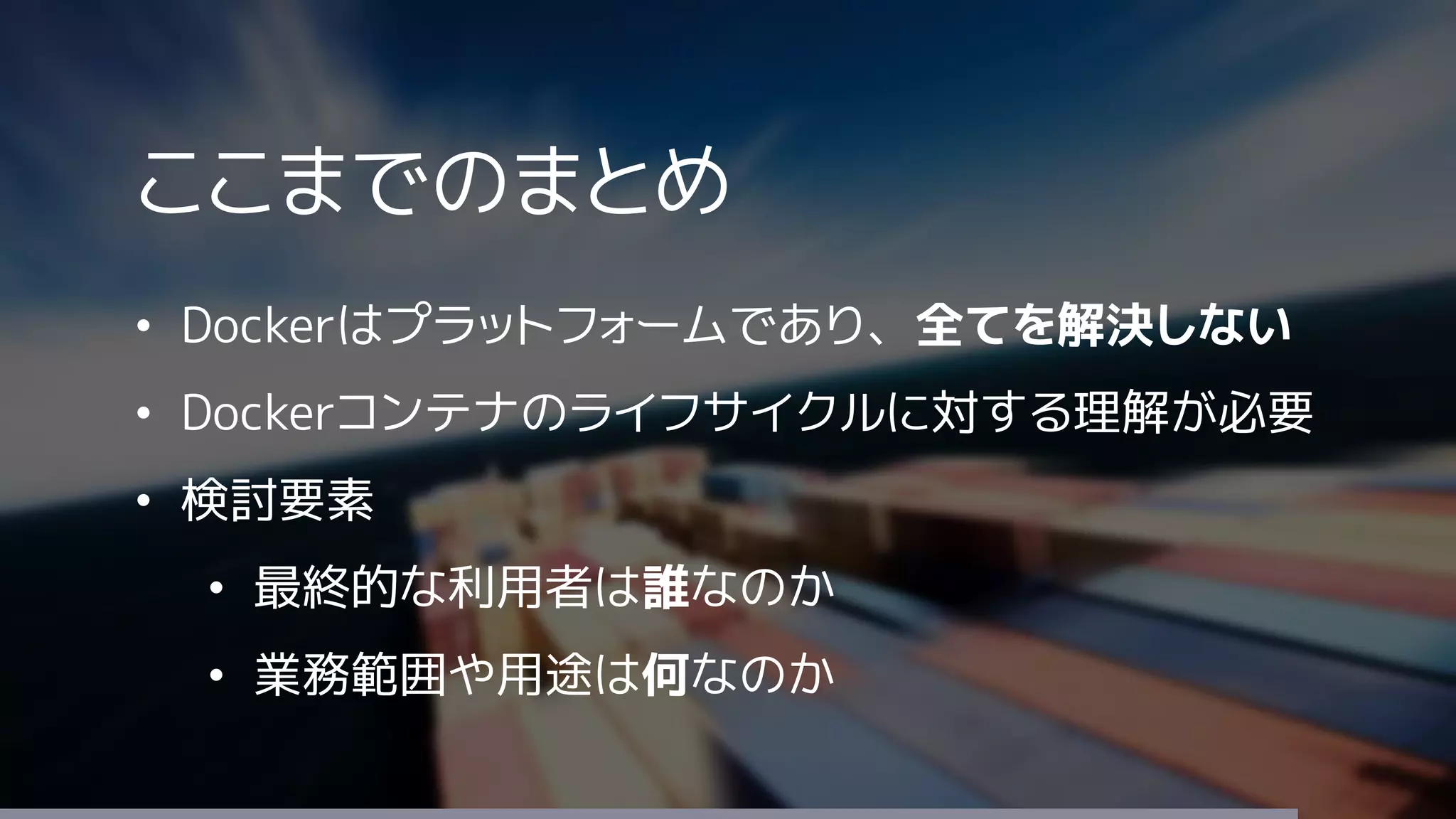 ここまでのまとめ
• Dockerはプラットフォームであり、全てを解決しない
• Dockerコンテナのライフサイクルに対する理解が必要
• 検討要素
• 最終的な利用者は誰なのか
• 業務範囲や用途は何なのか
 