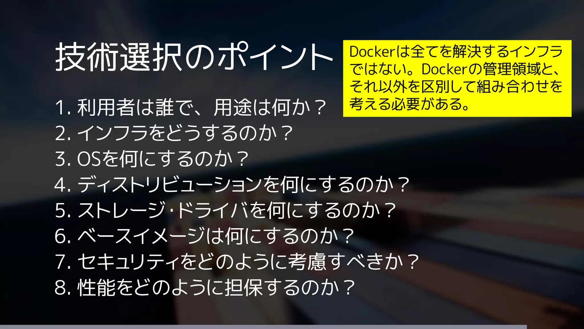技術選択のポイント
1. 利用者は誰で、用途は何か？
2. インフラをどうするのか？
3. OSを何にするのか？
4. ディストリビューションを何にするのか？
5. ストレージ・ドライバを何にするのか？
6. ベースイメージは何にするのか？
7. セキュリティをどのように考慮すべきか？
8. 性能をどのように担保するのか？
Dockerは全てを解決するインフラ
ではない。Dockerの管理領域と、
それ以外を区別して組み合わせを
考える必要がある。
 