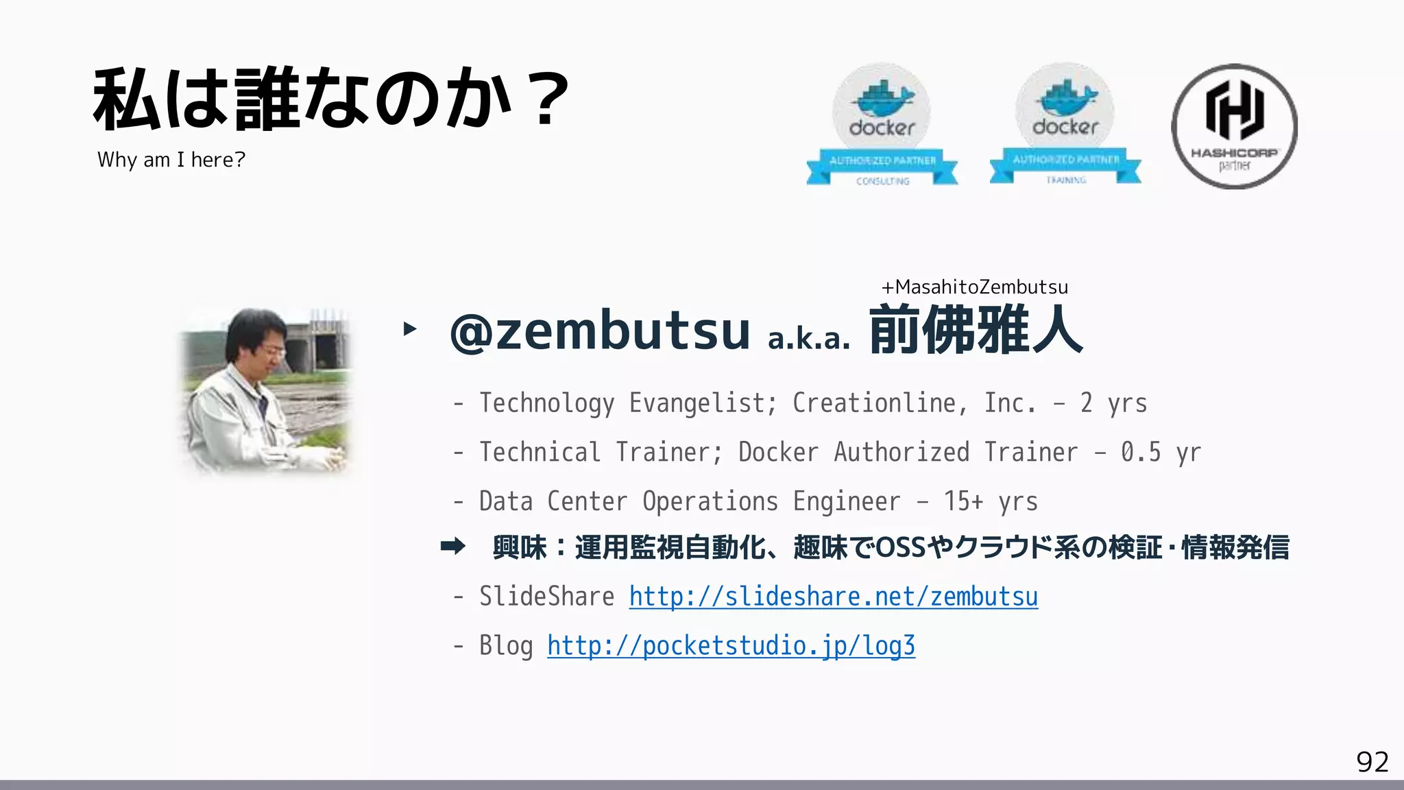92
私は誰なのか？
‣ @zembutsu a.k.a. 前佛雅人
- Technology Evangelist; Creationline, Inc. – 2 yrs
- Technical Trainer; Docker Authorized Trainer – 0.5 yr
- Data Center Operations Engineer – 15+ yrs
興味：運用監視自動化、趣味でOSSやクラウド系の検証・情報発信
- SlideShare http://slideshare.net/zembutsu
- Blog http://pocketstudio.jp/log3
Why am I here?
+MasahitoZembutsu
 