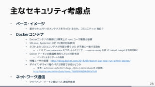 78
‣ ベース・イメージ
• 誰がセキュリティのメンテナスを行っているのか。コミュニティ or 独自？
‣ Dockerコンテナ
• Dockerコンテナの操作には事実上の root ユーザ権限が必要
• SELinux, AppArmor など OS 側の対応状況
• ホスト上の UID とコンテナが内部で使う UID が不意に一致する恐れ
– v1.10 で user namespace をサポートしたことで、 --userns-remap を使った subuid, subgid を活用可能に
• Docker デーモンの脆弱性発生リスクと対処手段
– ベンダによるサポートの有無
• 特権ユーザの処理 http://blog.docker.com/2013/09/docker-can-now-run-within-docker/
• デバイス・ドライバ毎のバグが許容できるかどうか
– 参考：aufs/overlayfs/btrfs bugs – Qiita ( AkihiroSuda 氏 の投稿)
http://qiita.com/AkihiroSuda/items/7db89f48d50b98fa1fa8
‣ ネットワーク通信
• クライアント・デーモン間は TLS 通信が推奨
主なセキュリティ考慮点
 