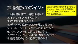 技術選択のポイント
1. 利用者は誰で、用途は何か？
2. インフラをどうするのか？
3. OSを何にするのか？
4. ディストリビューションを何にするのか？
5. ストレージ・ドライバを何にするのか？
6. ベースイメージは何にするのか？
7. セキュリティをどのように考慮すべきか？
8. 性能をどのように担保するのか？
Dockerは全てを解決するインフラ
ではない。Dockerの管理領域と、
それ以外を区別して組み合わせを
考える必要がある。
 