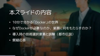 本スライドの内容
&bull; 10分で分かる「Docker」の世界
&bull; なぜDockerが必要なのか、業務に何をもたらすのか？
&bull; 導入時の技術選択要素と誤解（都市伝説）
&bull; 質疑応答
 