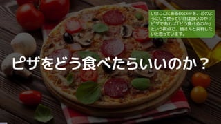 ピザをどう食べたらいいのか？
いまここにあるDockerを、どのよ
うにして使っていけば良いのか？
ピザであれば「どう食べるのか」
という視点で、皆さんと共有した
いと思っています。
 