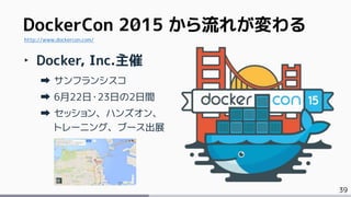 39
DockerCon 2015 から流れが変わる
‣ Docker, Inc.主催
サンフランシスコ
6月22日・23日の2日間
セッション、ハンズオン、
トレーニング、ブース出展
http://www.dockercon.com/
 