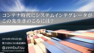 2016年3月4日(金)
第35回NCWG発表資料
@zembutsu
Technology Evangelist; Creationline, Inc.
コンテナ時代にシステムインテグレータが
この先生きのこるには？
 