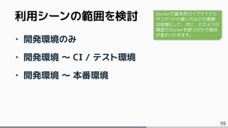 59
‣ 開発環境のみ
‣ 開発環境 ～ CI / テスト環境
‣ 開発環境 ～ 本番環境
利用シーンの範囲を検討 Dockerの基本的ライフサイクル
やコマンドの使い方などの理解
は前提として、次に、どのような
場面でDockerを使うのかで視点
が変わってきます。
 