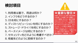 63
検討項目
1. 利用者は誰で、用途は何か？
2. インフラをどうするのか？
3. OSを何にするのか？
4. ディストリビューションを何にするのか？
5. ストレージ・ドライバを何にするのか？
6. ベースイメージは何にするのか？
7. セキュリティをどのように考慮すべきか？
8. 性能をどのように担保するのか？
★重要な警告★
本章に含まれる以降の検討要素
は私個人の見解であり頻繁にい
ただく質問に対する一般的見解
をまとめたものです。所属会社
およびDocker, Inc. の意見を代
表するものではありませ。また、
Docker 1.10 現在の情報です。
今後の Docker のバージョンに
よっては判断材料として適切では
ない場合が有り得ます。常に、
最新情報をご確認願います。
 