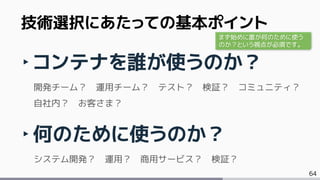 64
‣コンテナを誰が使うのか？
開発チーム？ 運用チーム？ テスト？ 検証？ コミュニティ？
自社内？ お客さま？
‣何のために使うのか？
システム開発？ 運用？ 商用サービス？ 検証？
技術選択にあたっての基本ポイント
まず始めに誰が何のために使う
のか？という視点が必須です。
 