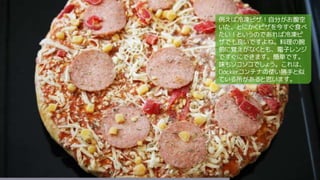 例えば冷凍ピザ！自分がお腹空
いた、とにかくピザを今すぐ食べ
たい！というのであれば冷凍ピ
ザでも良いですよね。料理の腕
前に覚えがなくとも、電子レンジ
ですぐにできます。簡単です。
味もソコソコでしょう。これは、
Dockerコンテナの使い勝手と似
ている所があると思います。
 