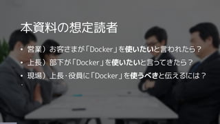 本資料の想定読者
&bull; 営業）お客さまが「Docker」を使いたいと言われたら？
&bull; 上長）部下が「Docker」を使いたいと言ってきたら？
&bull; 現場）上長・役員に「Docker」を使うべきと伝えるには？
・
 