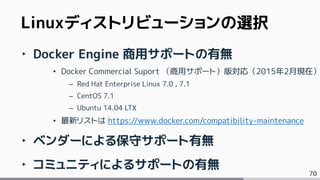 70
Linuxディストリビューションの選択
‣ Docker Engine 商用サポートの有無
&bull; Docker Commercial Suport （商用サポート）版対応（2015年2月現在）
&ndash; Red Hat Enterprise Linux 7.0 , 7.1
&ndash; CentOS 7.1
&ndash; Ubuntu 14.04 LTX
&bull; 最新リストは https://www.docker.com/compatibility-maintenance
‣ ベンダーによる保守サポート有無
‣ コミュニティによるサポートの有無
 
