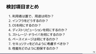 79
検討項目まとめ
1. 利用者は誰で、用途は何か？
2. インフラをどうするのか？
3. OSを何にするのか？
4. ディストリビューションを何にするのか？
5. ストレージ・ドライバを何にするのか？
6. ベースイメージは何にするのか？
7. セキュリティをどのように考慮すべきか？
8. 性能をどのように担保するのか？
 