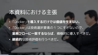 本資料における主張
&bull; 「Docker」を導入するだけでは価値を生まない。
&bull; 「Docker」は技術選択要素の１つにすぎないので、
業務フローに一致するならば、積極的に導入すべきだ。
&bull; 継続的な技術評価を行うべきだ。
・
 