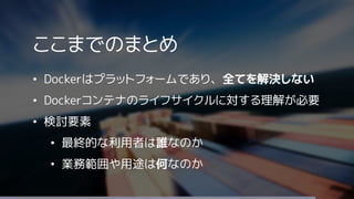 ここまでのまとめ
&bull; Dockerはプラットフォームであり、全てを解決しない
&bull; Dockerコンテナのライフサイクルに対する理解が必要
&bull; 検討要素
&bull; 最終的な利用者は誰なのか
&bull; 業務範囲や用途は何なのか
 
