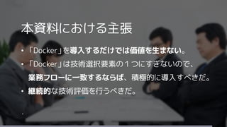 本資料における主張
&bull; 「Docker」を導入するだけでは価値を生まない。
&bull; 「Docker」は技術選択要素の１つにすぎないので、
業務フローに一致するならば、積極的に導入すべきだ。
&bull; 継続的な技術評価を行うべきだ。
・
 