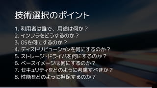 技術選択のポイント
1. 利用者は誰で、用途は何か？
2. インフラをどうするのか？
3. OSを何にするのか？
4. ディストリビューションを何にするのか？
5. ストレージ・ドライバを何にするのか？
6. ベースイメージは何にするのか？
7. セキュリティをどのように考慮すべきか？
8. 性能をどのように担保するのか？
 
