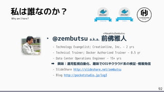 92
私は誰なのか？
‣ @zembutsu a.k.a. 前佛雅人
- Technology Evangelist; Creationline, Inc. &ndash; 2 yrs
- Technical Trainer; Docker Authorized Trainer &ndash; 0.5 yr
- Data Center Operations Engineer &ndash; 15+ yrs
興味：運用監視自動化、趣味でOSSやクラウド系の検証・情報発信
- SlideShare http://slideshare.net/zembutsu
- Blog http://pocketstudio.jp/log3
Why am I here?
+MasahitoZembutsu
 