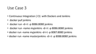Use Case 3
• Continuous Integration ( CI) with Dockers and Jenkins
• docker pull jenkins
• docker run -d-i-t -p 8086:8080 jenkins
• docker run -name myjenkins -d-i-t -p 8086:8080 jenkins
• docker run -name myjenkins -d-i-t -p 8087:8080 jenkins
• docker run -name masterjenkins -d-i-t -p 8088:8080 jenkins
 